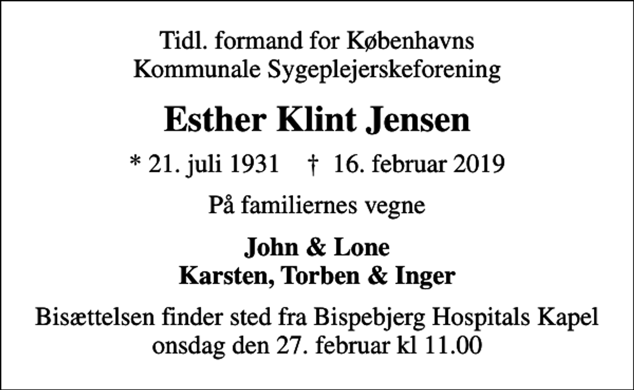 <p>Tidl. formand for Københavns Kommunale Sygeplejerskeforening<br />Esther Klint Jensen<br />* 21. juli 1931 ✝ 16. februar 2019<br />På familiernes vegne<br />John &amp; Lone Karsten, Torben &amp; Inger<br />Bisættelsen finder sted fra Bispebjerg Hospitals Kapel onsdag den 27. februar kl 11.00</p>