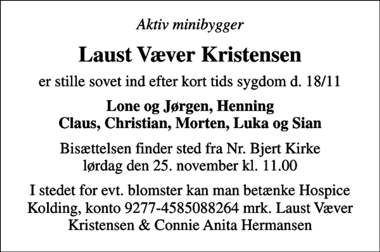 <p>Aktiv minibygger<br />Laust Væver Kristensen<br />er stille sovet ind efter kort tids sygdom d. 18/11<br />Lone og Jørgen, Henning Claus, Christian, Morten, Luka og Sian<br />Bisættelsen finder sted fra Nr. Bjert Kirke lørdag den 25. november kl. 11.00<br />I stedet for evt. blomster kan man betænke Hospice Kolding, konto 9277-4585088264 mrk. Laust Væver Kristensen &amp; Connie Anita Hermansen</p>