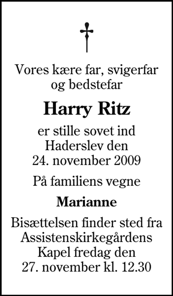 <p>Vores kære far, svigerfar og bedstefar<br />Harry Ritz<br />er stille sovet ind Haderslev den 24. november 2009<br />På familiens vegne<br />Marianne<br />Bisættelsen finder sted fra Assistenskirkegårdens Kapel fredag den 27. november kl. 12.30</p>