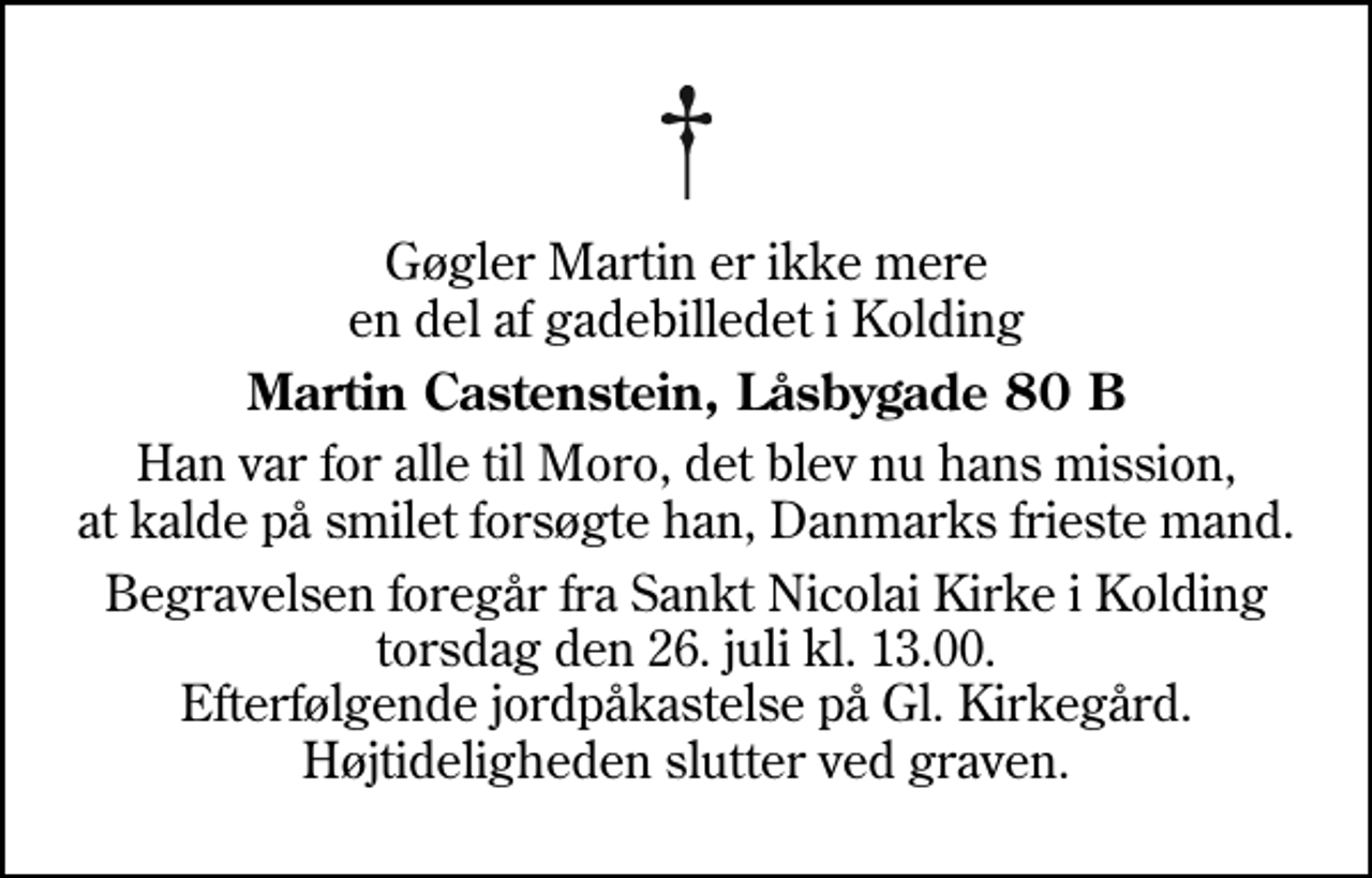 <p>Gøgler Martin er ikke mere en del af gadebilledet i Kolding<br />Martin Castenstein, Låsbygade 80 B<br />Han var for alle til Moro, det blev nu hans mission, at kalde på smilet forsøgte han, Danmarks frieste mand.<br />Begravelsen foregår fra Sankt Nicolai Kirke i Kolding torsdag den 26. juli kl. 13.00. Efterfølgende jordpåkastelse på Gl. Kirkegård. Højtideligheden slutter ved graven.</p>