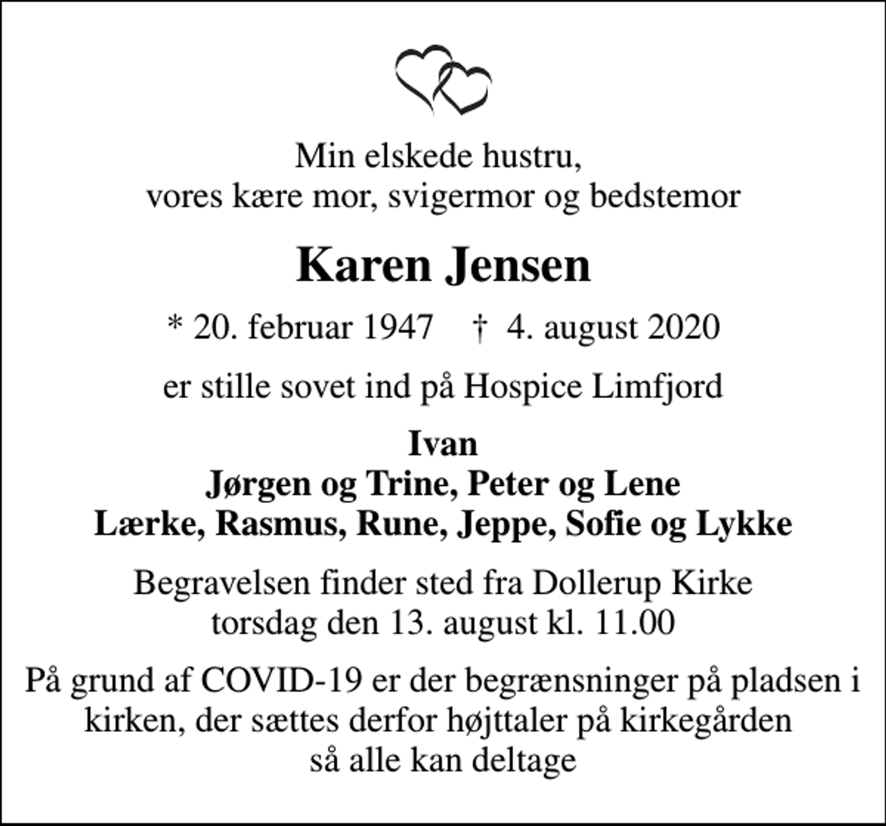 <p>Min elskede hustru, vores kære mor, svigermor og bedstemor<br />Karen Jensen<br />* 20. februar 1947 ✝ 4. august 2020<br />er stille sovet ind på Hospice Limfjord<br />Ivan Jørgen og Trine, Peter og Lene Lærke, Rasmus, Rune, Jeppe, Sofie og Lykke<br />Begravelsen finder sted fra Dollerup Kirke torsdag den 13. august kl. 11.00<br />På grund af COVID-19 er der begrænsninger på pladsen i kirken, der sættes derfor højttaler på kirkegården så alle kan deltage</p>