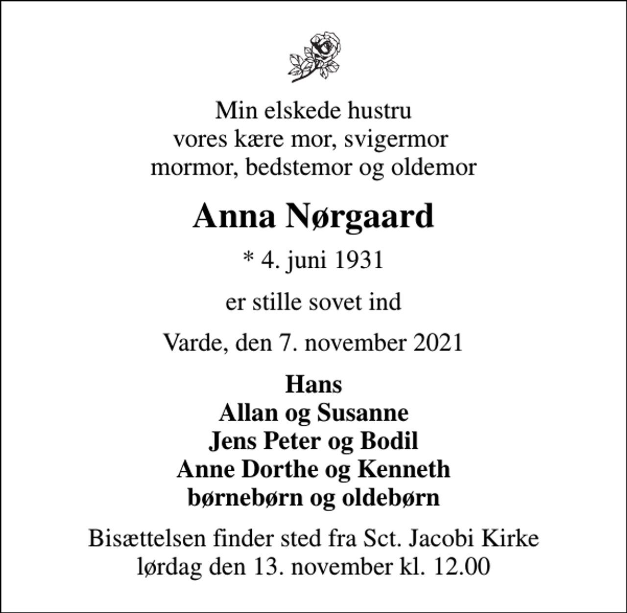 <p>Min elskede hustru vores kære mor, svigermor mormor, bedstemor og oldemor<br />Anna Nørgaard<br />* 4. juni 1931<br />er stille sovet ind<br />Varde, den 7. november 2021<br />Hans Allan og Susanne Jens Peter og Bodil Anne Dorthe og Kenneth børnebørn og oldebørn<br />Bisættelsen finder sted fra Sct. Jacobi Kirke lørdag den 13. november kl. 12.00</p>