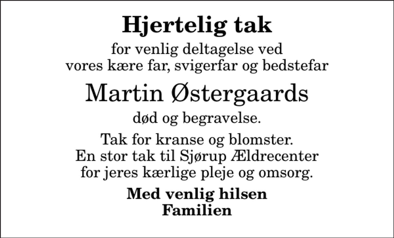 <p>Hjertelig tak<br />for venlig deltagelse ved vores kære far, svigerfar og bedstefar<br />Martin Østergaards<br />død og begravelse.<br />Tak for kranse og blomster. En stor tak til Sjørup Ældrecenter for jeres kærlige pleje og omsorg.<br />Med venlig hilsen Familien</p>