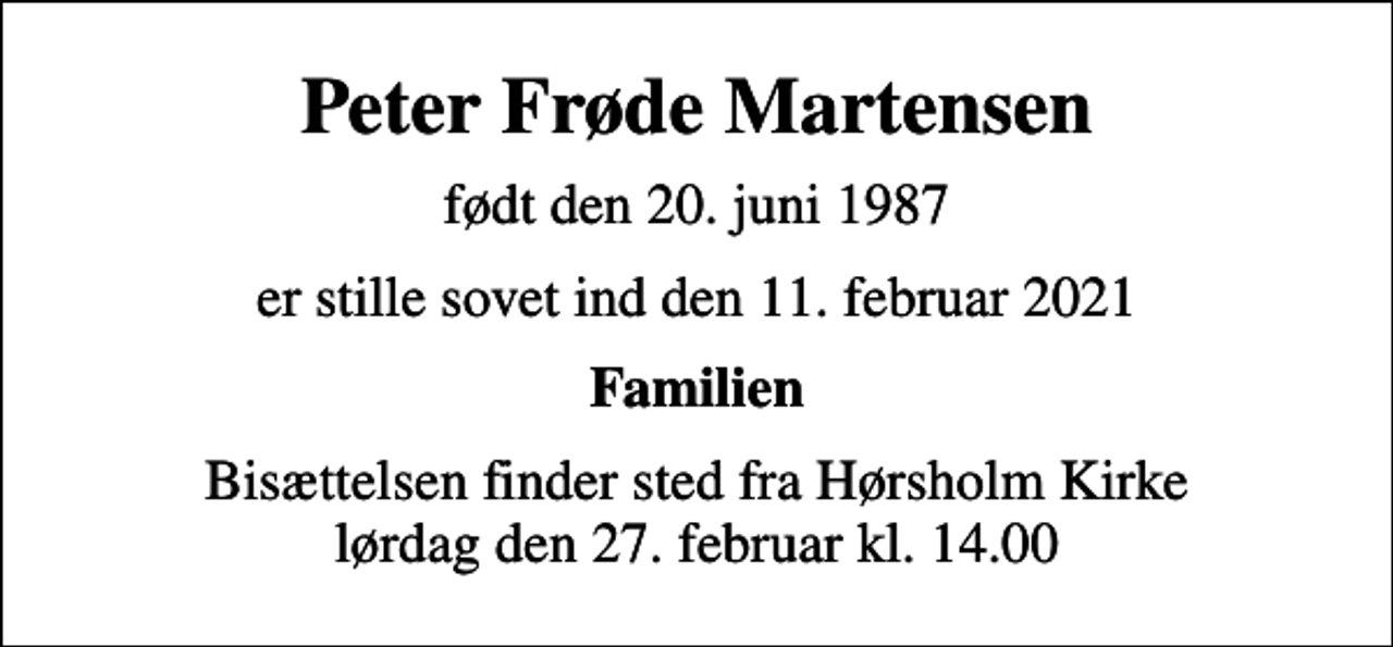 <p>Peter Frøde Martensen<br />født den 20. juni 1987<br />er stille sovet ind den 11. februar 2021<br />Familien<br />Bisættelsen finder sted fra Hørsholm Kirke lørdag den 27. februar kl. 14.00</p>