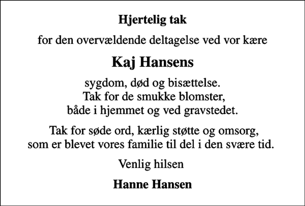 <p>Hjertelig tak<br />for den overvældende deltagelse ved vor kære<br />Kaj Hansens<br />sygdom, død og bisættelse. Tak for de smukke blomster, både i hjemmet og ved gravstedet.<br />Tak for søde ord, kærlig støtte og omsorg, som er blevet vores familie til del i den svære tid.<br />Venlig hilsen<br />Hanne Hansen</p>