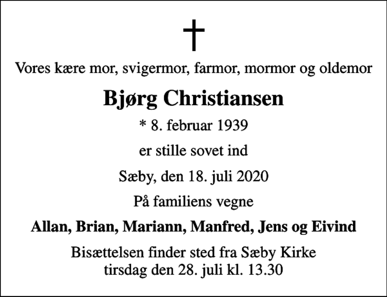 <p>Vores kære mor, svigermor, farmor, mormor og oldemor<br />Bjørg Christiansen<br />* 8. februar 1939<br />er stille sovet ind<br />Sæby, den 18. juli 2020<br />På familiens vegne<br />Allan, Brian, Mariann, Manfred, Jens og Eivind<br />Bisættelsen finder sted fra Sæby Kirke tirsdag den 28. juli kl. 13.30</p>