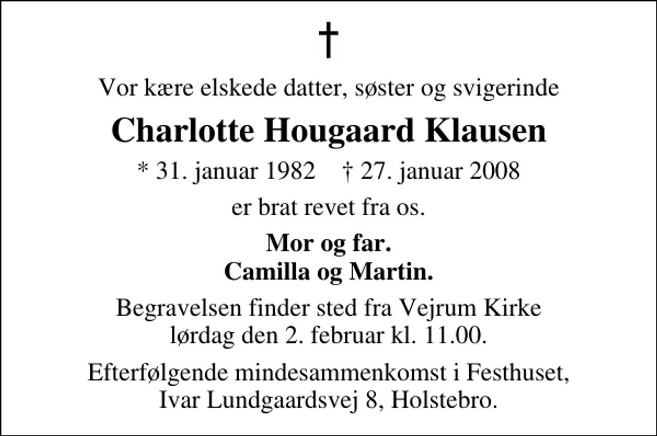 <p>Vor kære elskede datter, søster og svigerinde<br />Charlotte Hougaard Klausen<br />* 31. januar 1982 ✝ 27. januar 2008<br />er brat revet fra os.<br />Mor og far. Camilla og Martin.<br />Begravelsen finder sted fra Vejrum Kirke lørdag den 2. februar kl. 11.00 Efterfølgende mindesammenkomst i Festhuset, Ivar Lundgaardsvej 8, Holstebro.</p>