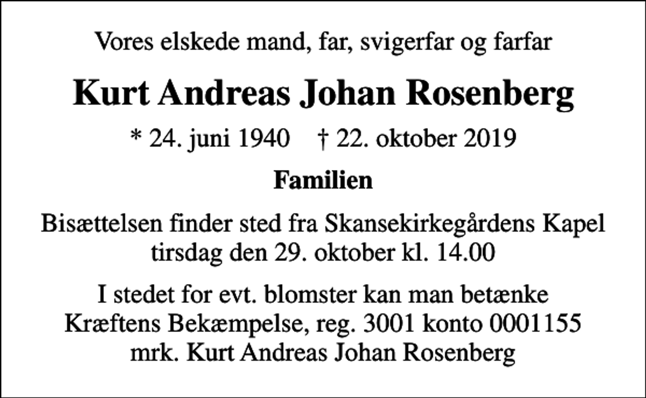<p>Vores elskede mand, far, svigerfar og farfar<br />Kurt Andreas Johan Rosenberg<br />* 24. juni 1940 ✝ 22. oktober 2019<br />Familien<br />Bisættelsen finder sted fra Skansekirkegårdens Kapel, tirsdag den 29. oktober kl. 14.00<br />I stedet for evt. blomster kan man betænke<br />Kræftens Bekæmpelse reg.3001konto0001155mrk. Kurt Andreas Johan<br />Rosenberg</p>