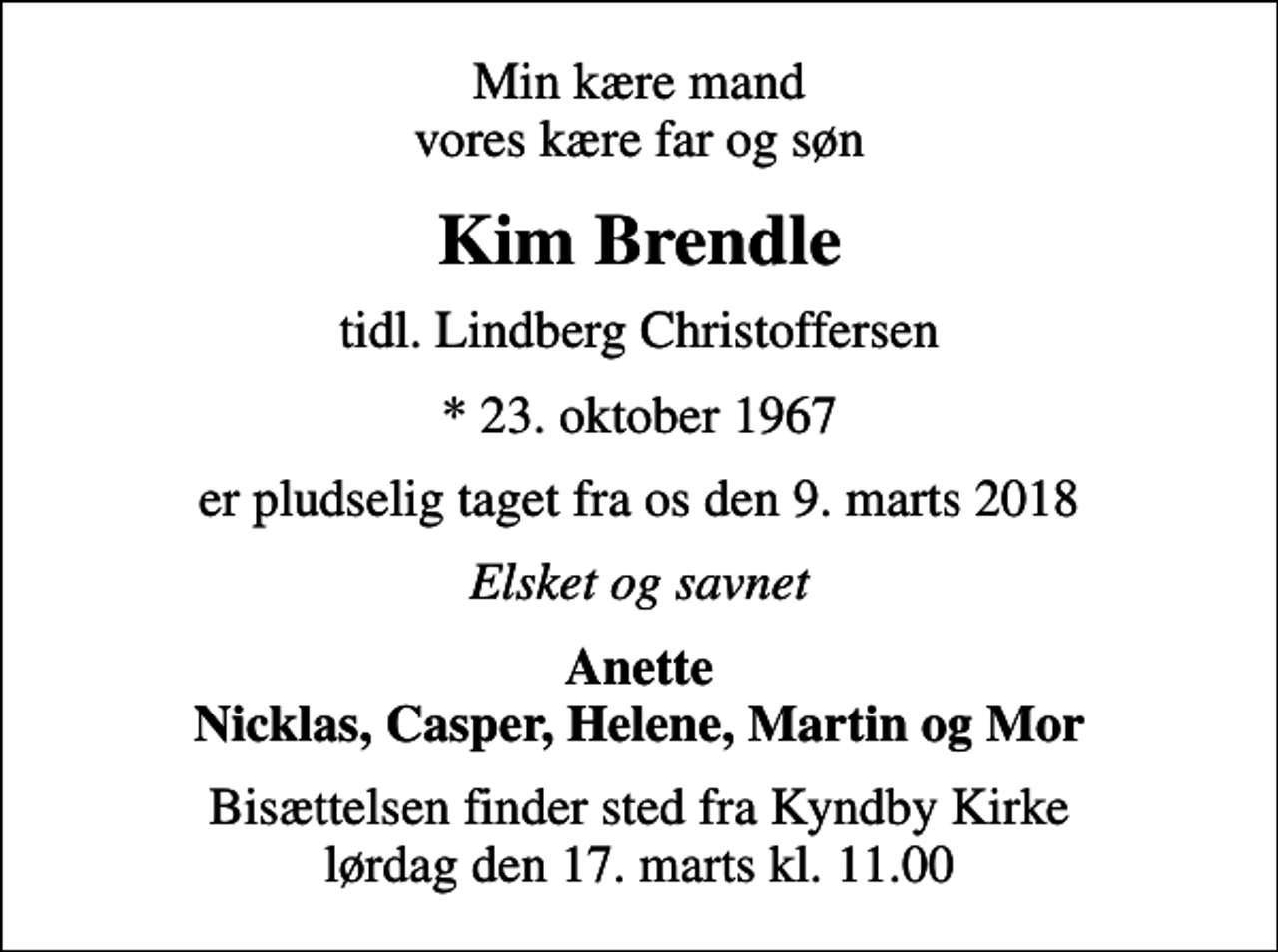 <p>Min kære mand vores kære far og søn<br />Kim Brendle<br />tidl. Lindberg Christoffersen<br />* 23. oktober 1967<br />er pludselig taget fra os den 9. marts 2018<br />Elsket og savnet<br />Anette Nicklas, Casper, Helene, Martin og Mor<br />Bisættelsen finder sted fra Kyndby Kirke lørdag den 17. marts kl. 11.00</p>