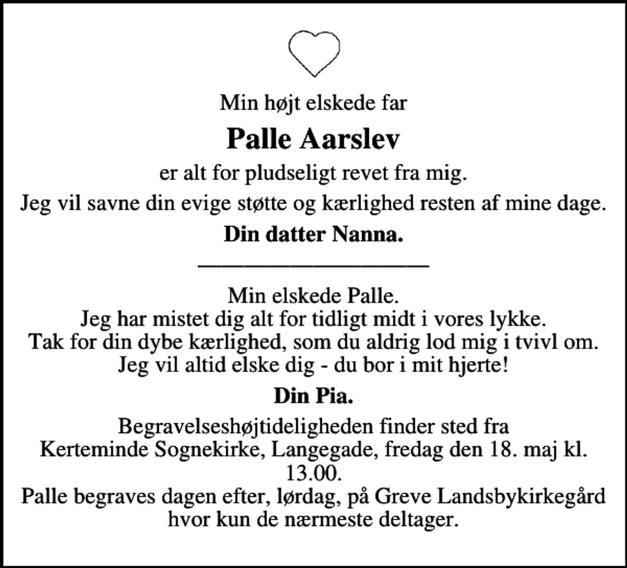 <p>Min højt elskede far<br />Palle Aarslev<br />er alt for pludseligt revet fra mig<br />Jeg vil savne din evige støtte og kærlighed resten af mine dage<br />Din datter Nanna<br />Min elskede Palle Jeg har mistet dig alt for tidligt midt i vores lykke Tak for din dybe kærlighed, som du aldrig lod mig i tvivl om Jeg vil altid elske dig - du bor i mit hjerte!<br />Din Pia<br />Begravelseshøjtideligheden finder sted fra Kerteminde Sognekirke, Langegade, fredag den 18. maj kl. 13.00<br />Palle begraves dagen efter, lørdag, på Greve Landsbykirkegård hvor kun de nærmeste deltager</p>