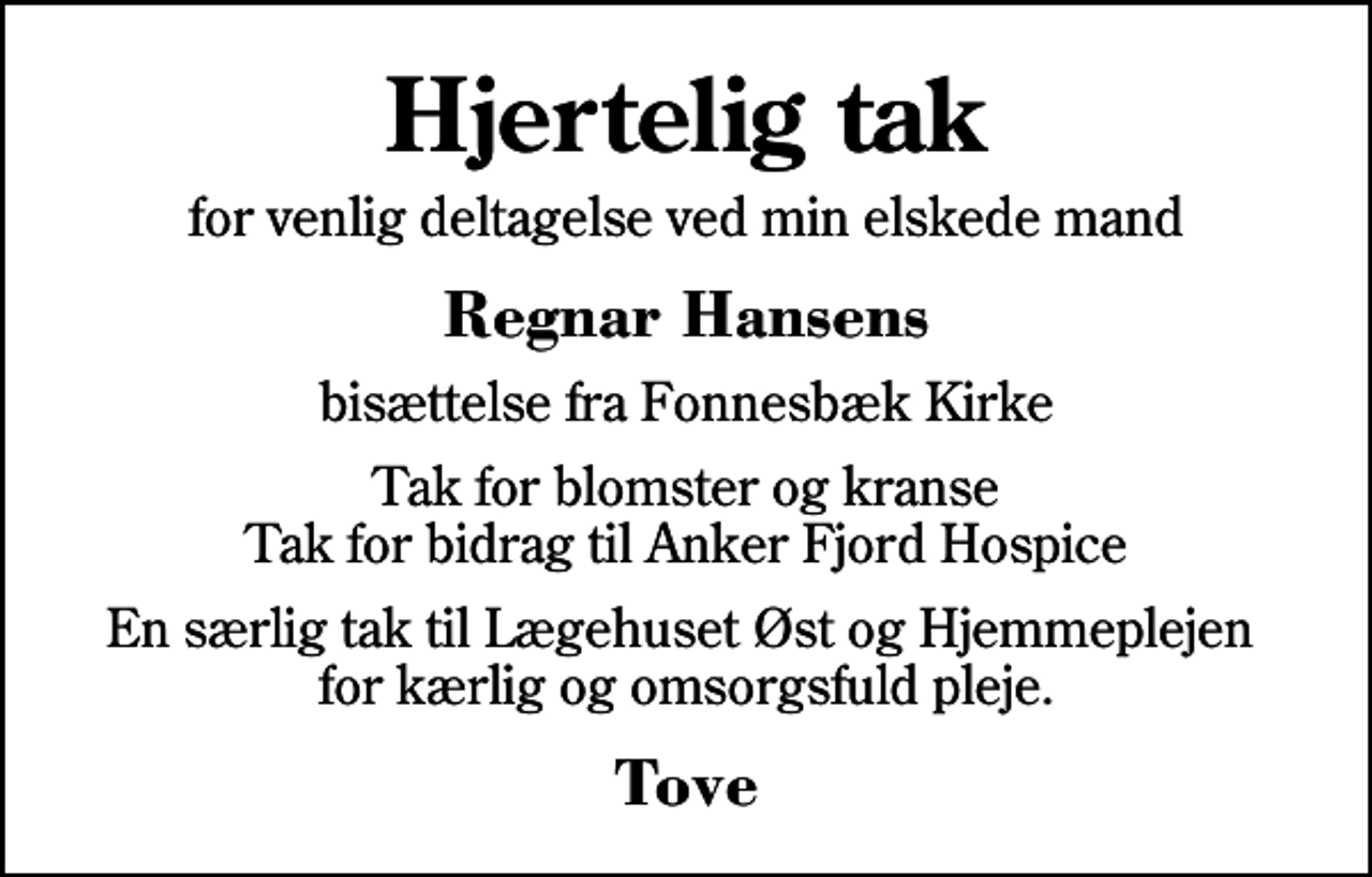 <p>Hjertelig tak<br />for venlig deltagelse ved min elskede mand<br />Regnar Hansens<br />bisættelse fra Fonnesbæk Kirke<br />Tak for blomster og kranse Tak for bidrag til Anker Fjord Hospice<br />En særlig tak til Lægehuset Øst og Hjemmeplejen for kærlig og omsorgsfuld pleje.<br />Tove</p>
