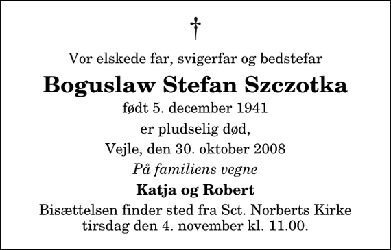 <p>Vor elskede far, svigerfar og bedstefar<br />Boguslaw Stefan Szczotka<br />født 5. december 1941<br />er pludselig død,<br />Vejle, den 30. oktober 2008<br />På familiens vegne<br />Katja og Robert<br />Bisættelsen finder sted fra Sankt Norberts Kirke tirsdag den 4. november kl. 11.00</p>