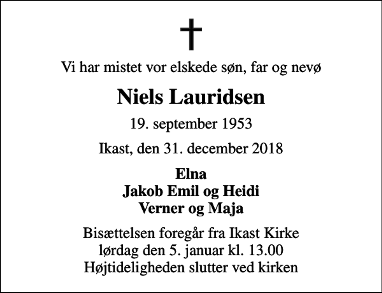<p>Vi har mistet vor elskede søn, far og nevø<br />Niels Lauridsen<br />19. september 1953<br />Ikast, den 31. december 2018<br />Elna Jakob Emil og Heidi Verner og Maja<br />Bisættelsen foregår fra Ikast Kirke lørdag den 5. januar kl. 13.00 Højtideligheden slutter ved kirken</p>