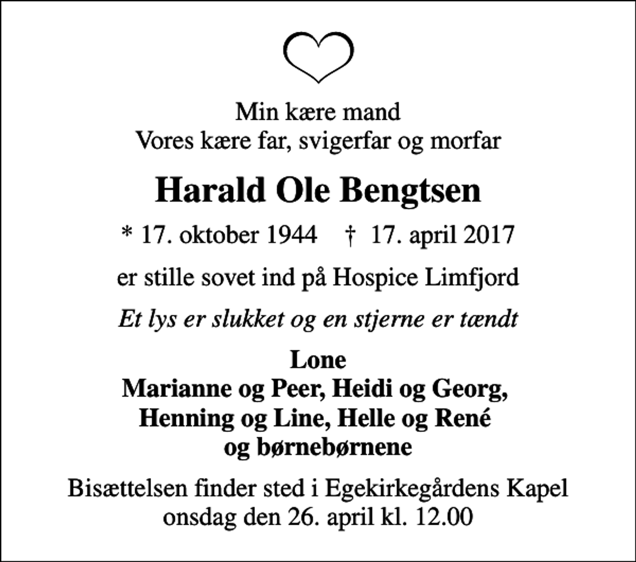 <p>Min kære mand Vores kære far, svigerfar og morfar<br />Harald Ole Bengtsen<br />* 17. oktober 1944 ✝ 17. april 2017<br />er stille sovet ind på Hospice Limfjord<br />Et lys er slukket og en stjerne er tændt<br />Lone Marianne og Peer, Heidi og Georg, Henning og Line, Helle og René og børnebørnene<br />Bisættelsen finder sted i Egekirkegårdens Kapel onsdag den 26. april kl. 12.00</p>
