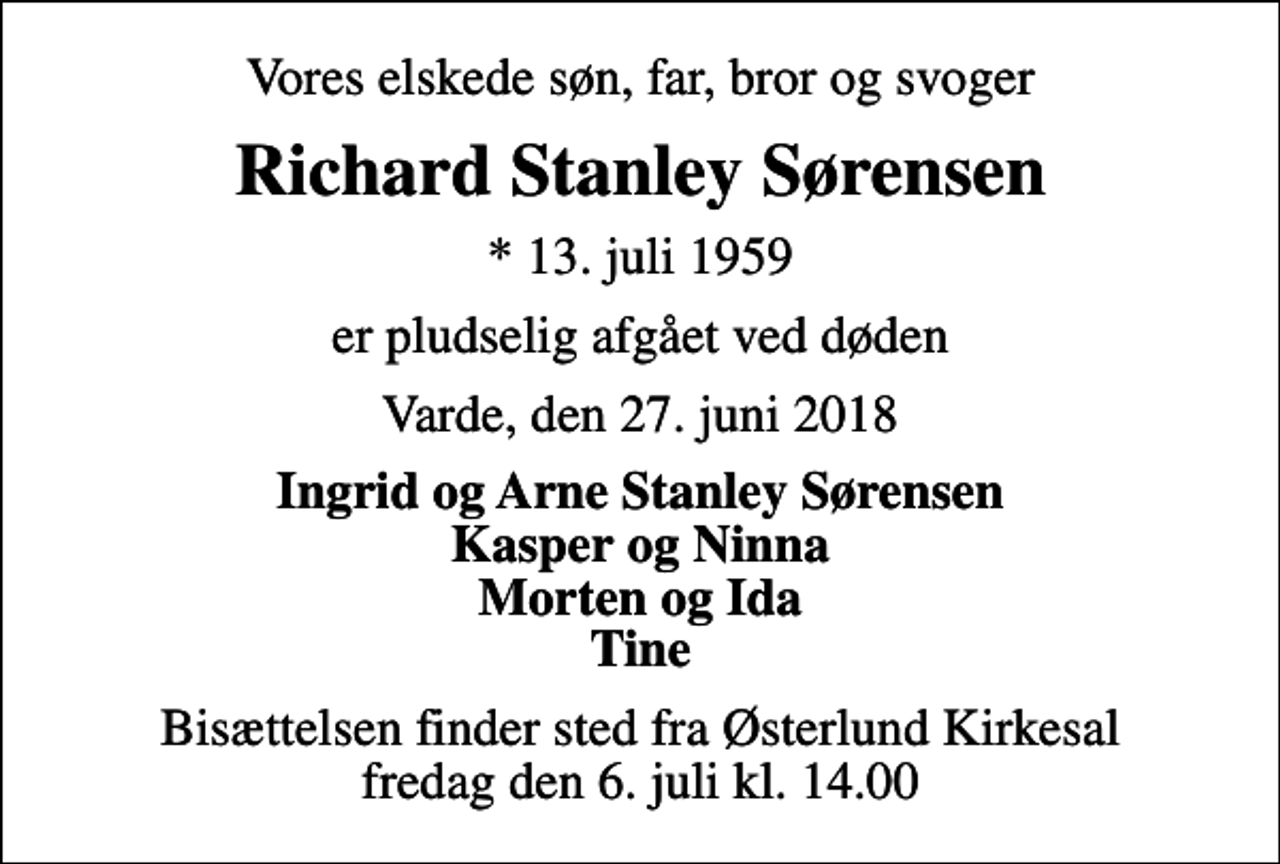 <p>Vores elskede søn, far, bror og svoger<br />Richard Stanley Sørensen<br />* 13. juli 1959<br />er pludselig afgået ved døden<br />Varde, den 27. juni 2018<br />Ingrid og Arne Stanley Sørensen Kasper og Ninna Morten og Ida Tine<br />Bisættelsen finder sted fra Østerlund Kirkesal fredag den 6. juli kl. 14.00</p>