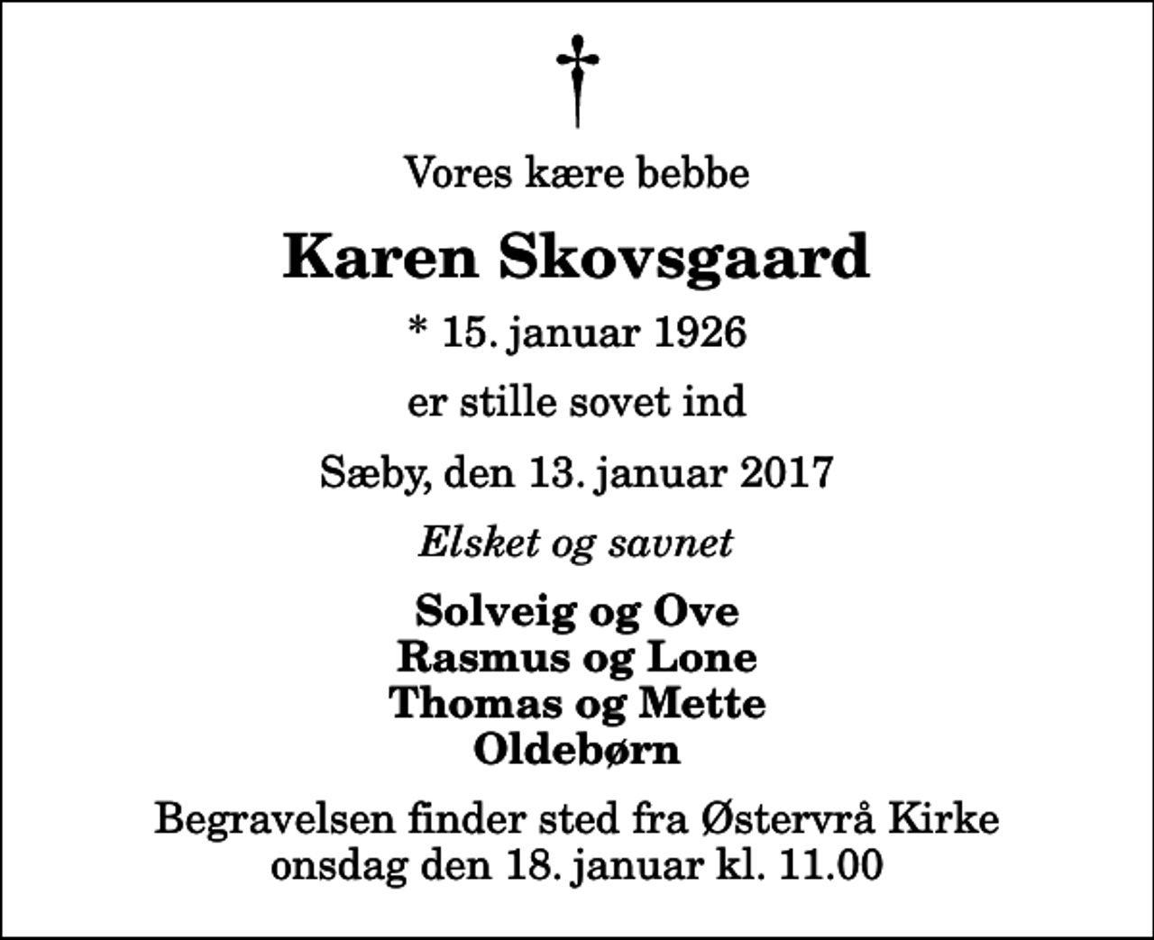 <p>Vores kære bebbe<br />Karen Skovsgaard<br />* 15. januar 1926<br />er stille sovet ind<br />Sæby, den 13. januar 2017<br />Elsket og savnet<br />Solveig og Ove Rasmus og Lone Thomas og Mette Oldebørn<br />Begravelsen finder sted fra Østervrå Kirke onsdag den 18. januar kl. 11.00</p>