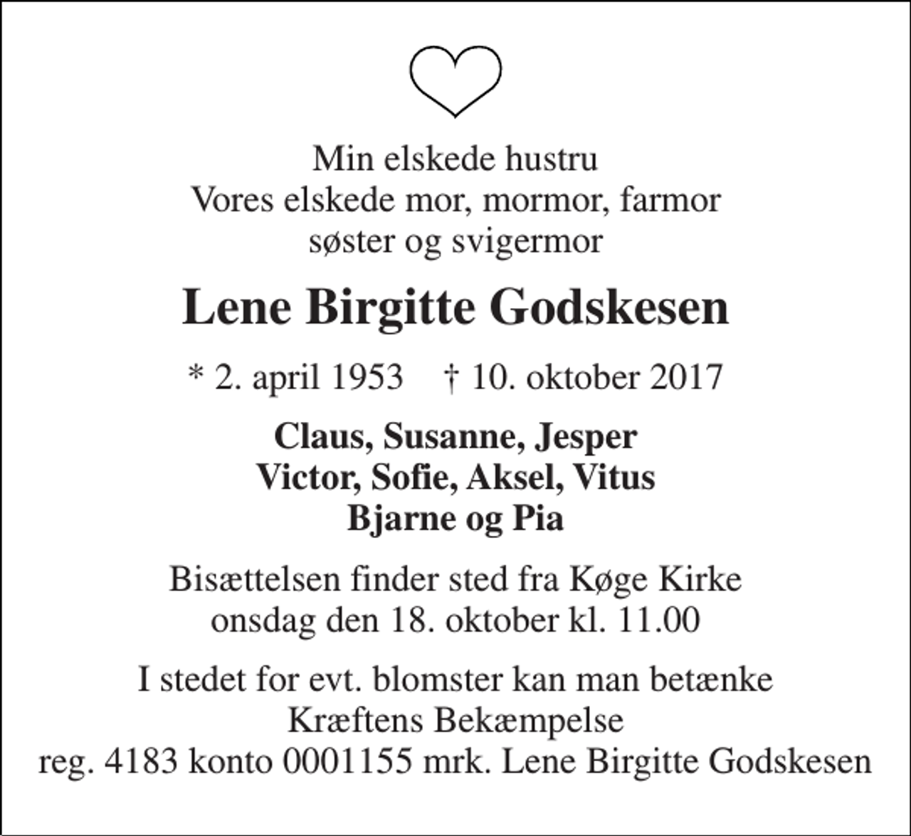 <p>Min elskede hustru Vores elskede mor, mormor, farmor søster og svigermor<br />Lene Birgitte Godskesen<br />* 2. april 1953 † 10. oktober 2017<br />Claus, Susanne, Jesper Victor, Sofie, Aksel, Vitus Bjarne og Pia<br />Bisættelsen finder sted fra Køge Kirke onsdag den 18. oktober kl. 11.00<br />I stedet for evt. blomster kan man betænke Kræftens Bekæmpelse reg. 4183 konto 0001155 mrk. Lene Birgitte Godskesen</p>