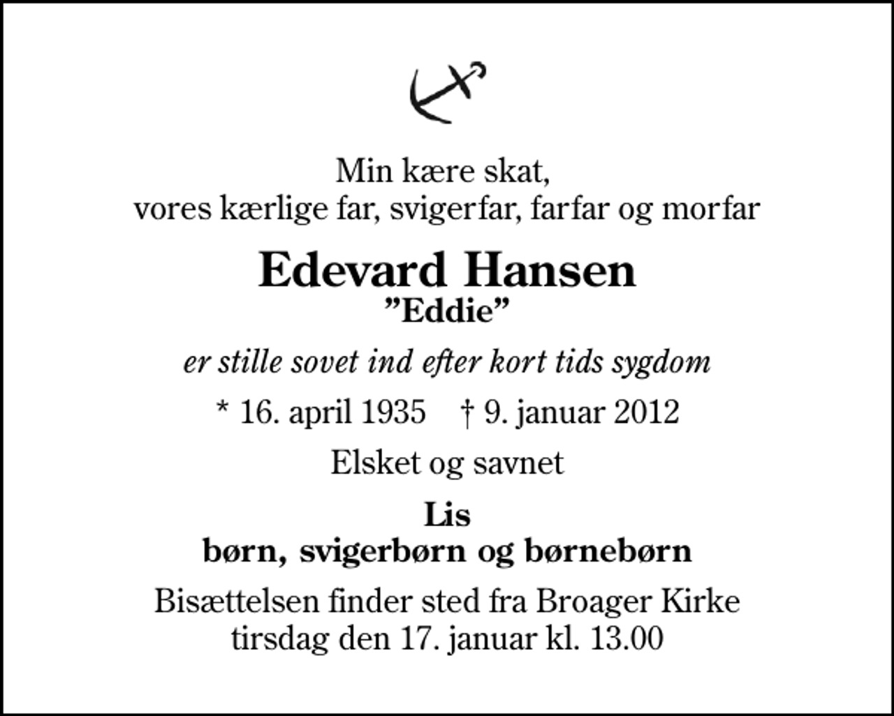 <p>Min kære skat, vores kærlige far, svigerfar, farfar og morfar<br />Edevard Hansen<br />Eddie<br />er stille sovet ind efter kort tids sygdom<br />* 16. april 1935 ✝ 9. januar 2012<br />Elsket og savnet<br />Lis børn, svigerbørn og børnebørn<br />Bisættelsen finder sted fra Broager Kirke tirsdag den 17. januar kl. 13.00</p>