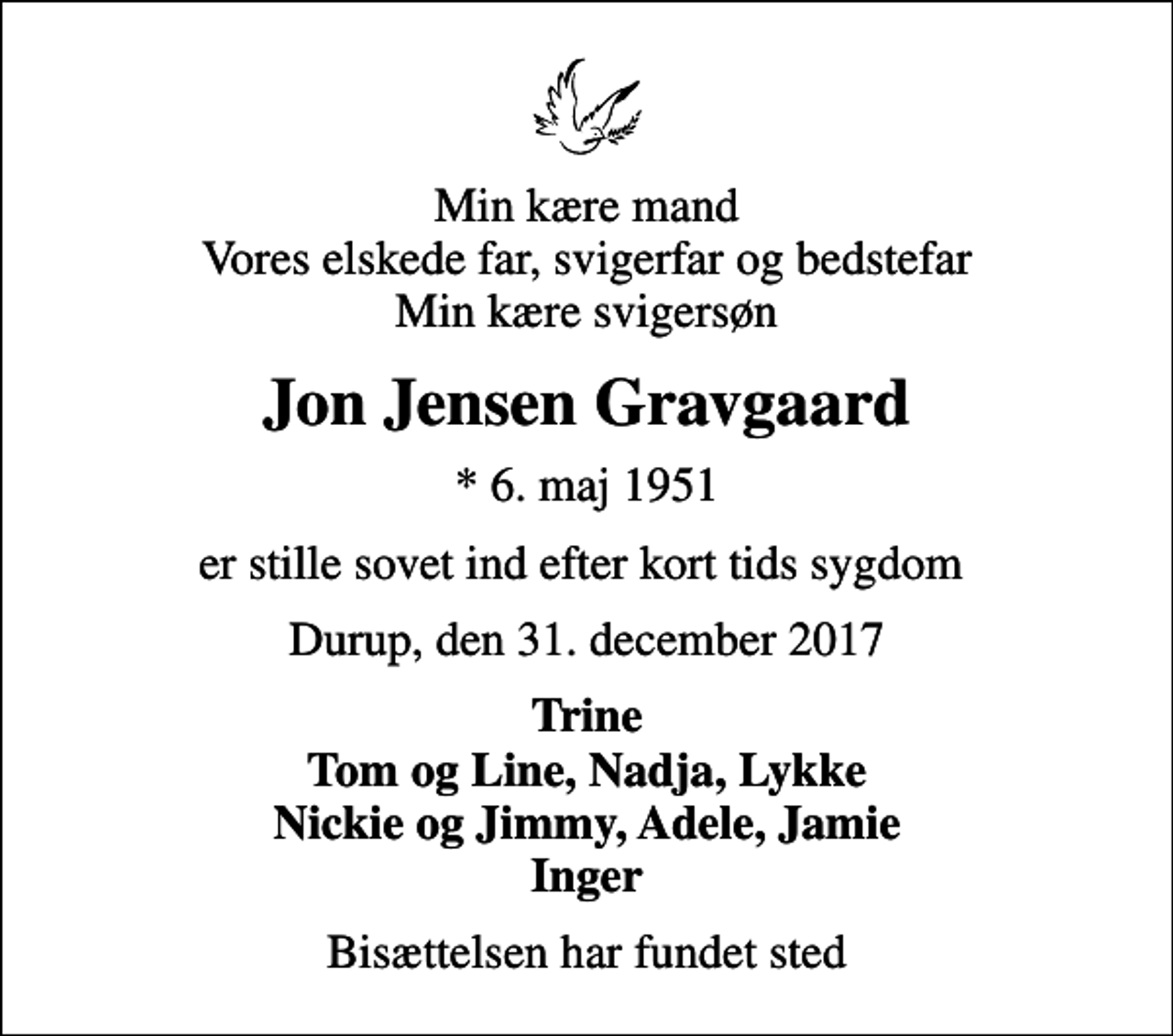 <p>Min kære mand Vores elskede far, svigerfar og bedstefar Min kære svigersøn<br />Jon Jensen Gravgaard<br />* 6. maj 1951<br />er stille sovet ind efter kort tids sygdom<br />Durup, den 31. december 2017<br />Trine Tom og Line, Nadja, Lykke Nickie og Jimmy, Adele, Jamie Inger<br />Bisættelsen har fundet sted</p>
