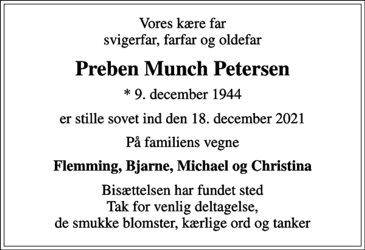 <p>Vores kære far svigerfar, farfar og oldefar<br />Preben Munch Petersen<br />* 9. december 1944<br />er stille sovet ind den 18. december 2021<br />På familiens vegne<br />Flemming, Bjarne, Michael og Christina<br />Bisættelsen har fundet sted Tak for venlig deltagelse, de smukke blomster, kærlige ord og tanker</p>