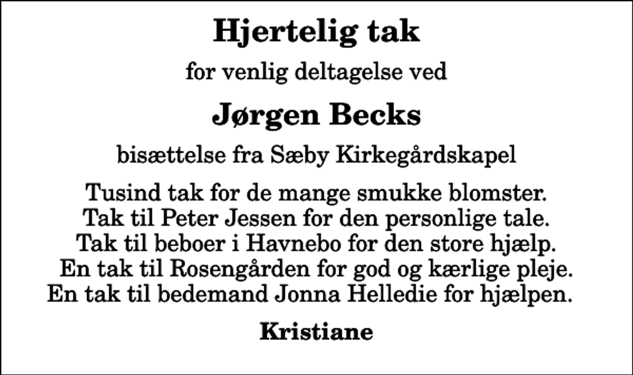 <p>Hjertelig tak<br />for venlig deltagelse ved<br />Jørgen Becks<br />bisættelse fra Sæby Kirkegårdskapel<br />Tusind tak for de mange smukke blomster. Tak til Peter Jessen for den personlige tale. Tak til beboer i Havnebo for den store hjælp. En tak til Rosengården for god og kærlige pleje. En tak til bedemand Jonna Helledie for hjælpen.<br />Kristiane</p>