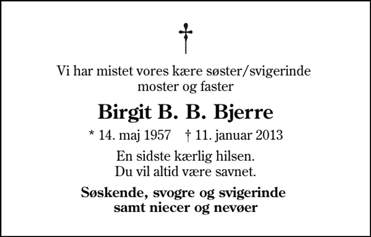 <p>Vi har mistet vores kære søster/svigerinde moster og faster<br />Birgit B. B. Bjerre<br />* 14. maj 1957 ✝ 11. januar 2013<br />En sidste kærlig hilsen. Du vil altid være savnet.<br />Søskende, svogre og svigerinde samt niecer og nevøer</p>