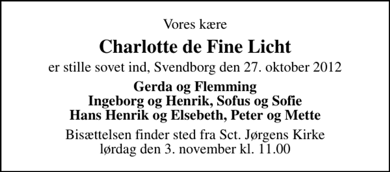<p>Vores kære<br />Charlotte de Fine Licht<br />er stille sovet ind, Svendborg den 27. oktober 2012<br />Gerda og Flemming Ingeborg og Henrik, Sofus og Sofie Hans Henrik og Elsebeth, Peter og Mette<br />Bisættelsen finder sted fra Sankt Jørgens Kirke lørdag den 3. november kl. 11.00</p>