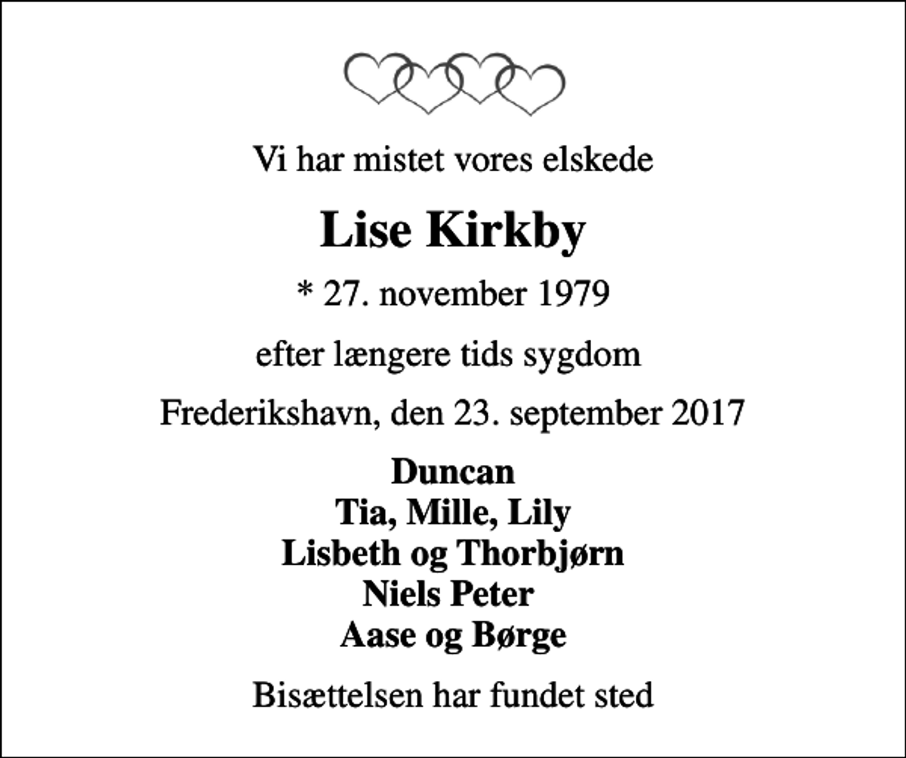 <p>Vi har mistet vores elskede<br />Lise Kirkby<br />* 27. november 1979<br />efter længere tids sygdom<br />Frederikshavn, den 23. september 2017<br />Duncan Tia, Mille, Lily Lisbeth og Thorbjørn Niels Peter Aase og Børge<br />Bisættelsen har fundet sted</p>