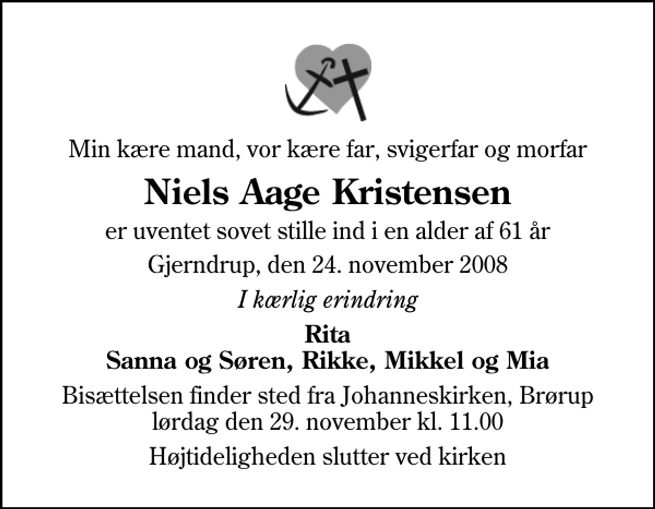 <p>Min kære mand, vor kære far, svigerfar og morfar<br />Niels Aage Kristensen<br />er uventet sovet stille ind i en alder af 61 år<br />Gjerndrup, den 24. november 2008<br />I kærlig erindring<br />Rita Sanna og Søren, Rikke, Mikkel og Mia<br />Bisættelsen finder sted fra Johanneskirken, Brørup lørdag den 29. november kl. 11.00<br />Højtideligheden slutter ved kirken</p>