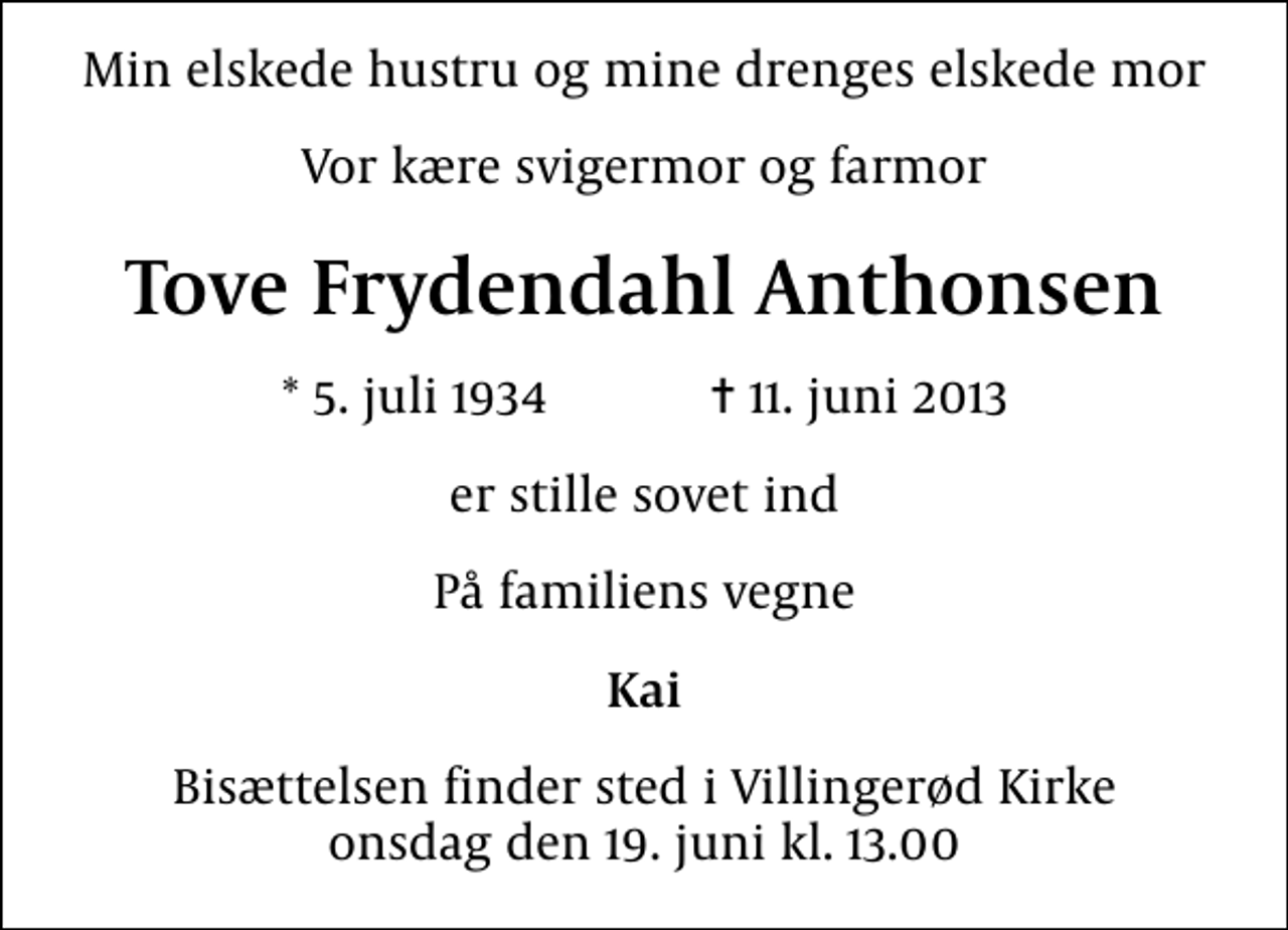 <p>Min elskede hustru og mine drenges elskede mor<br />Vor kære svigermor og farmor<br />Tove Frydendahl Anthonsen<br />* 5. juli 1934 ✝ 11. juni 2013<br />er stille sovet ind<br />På familiens vegne<br />Kai<br />Bisættelsen finder sted i Villingerød Kirke onsdag den 19. juni kl. 13.00</p>
