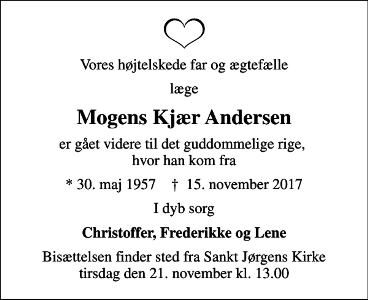 <p>Vores højtelskede far og ægtefælle<br />læge<br />Mogens Kjær Andersen<br />er gået videre til det guddommelige rige, hvor han kom fra<br />* 30. maj 1957 ✝ 15. november 2017<br />I dyb sorg<br />Christoffer, Frederikke og Lene<br />Bisættelsen finder sted fra Sankt Jørgens Kirke tirsdag den 21. november kl. 13.00</p>