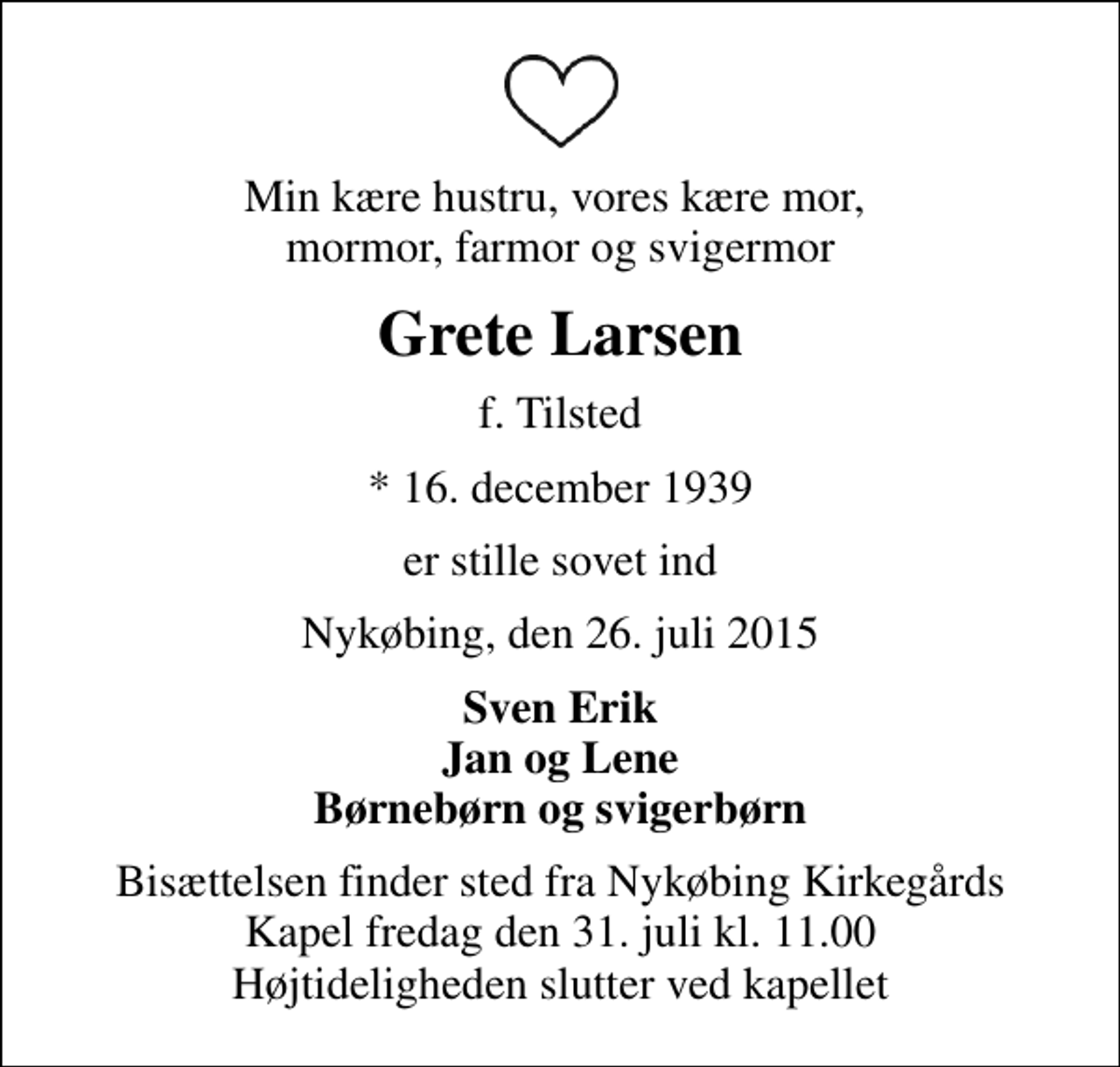 <p>Min kære hustru, vores kære mor, mormor, farmor og svigermor<br />Grete Larsen<br />f. Tilsted<br />* 16. december 1939<br />er stille sovet ind<br />Nykøbing, den 26. juli 2015<br />Sven Erik Jan og Lene Børnebørn og svigerbørn<br />Bisættelsen finder sted fra Nykøbing Kirkegårds Kapel fredag den 31. juli kl. 11.00 Højtideligheden slutter ved kapellet</p>