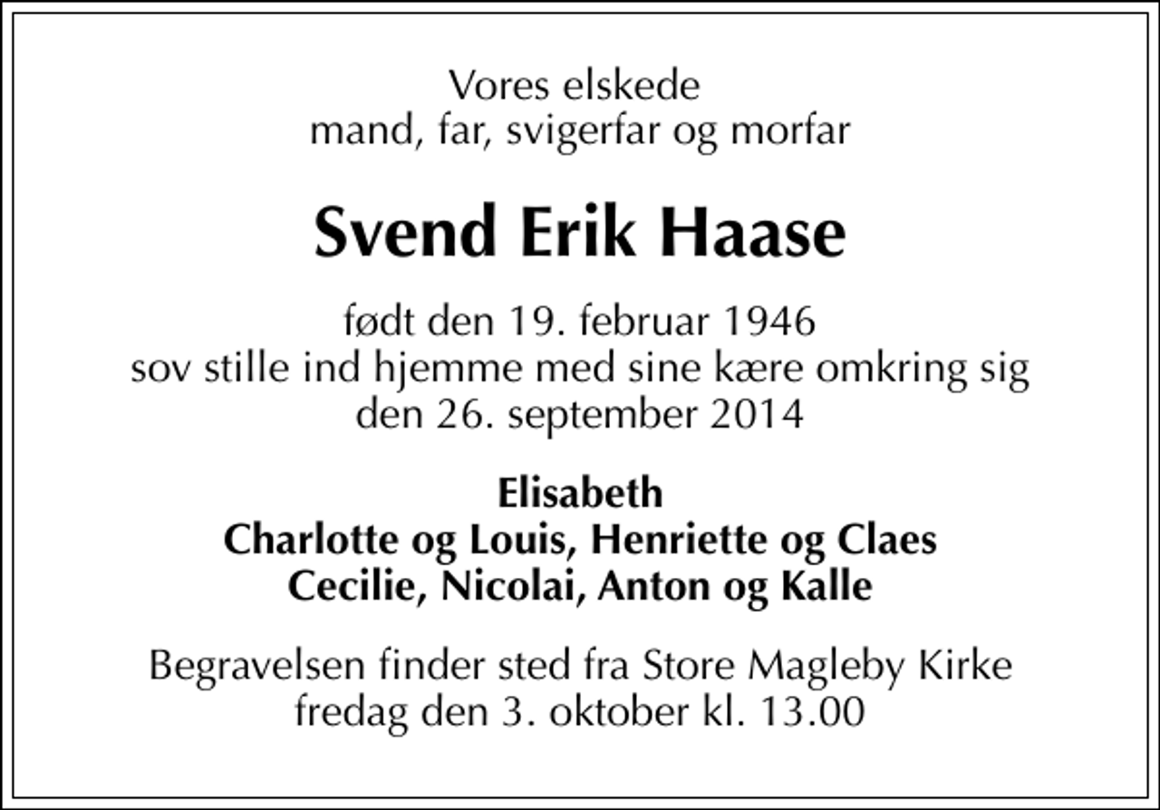 <p>Vores elskede mand, far, svigerfar og morfar<br />Svend Erik Haase<br />født den 19. februar 1946 sov stille ind hjemme med sine kære omkring sig den 26. september 2014<br />Elisabeth Charlotte og Louis, Henriette og Claes Cecilie, Nicolai, Anton og Kalle<br />Begravelsen finder sted fra Store Magleby Kirke fredag den 3. oktober kl. 13.00</p>