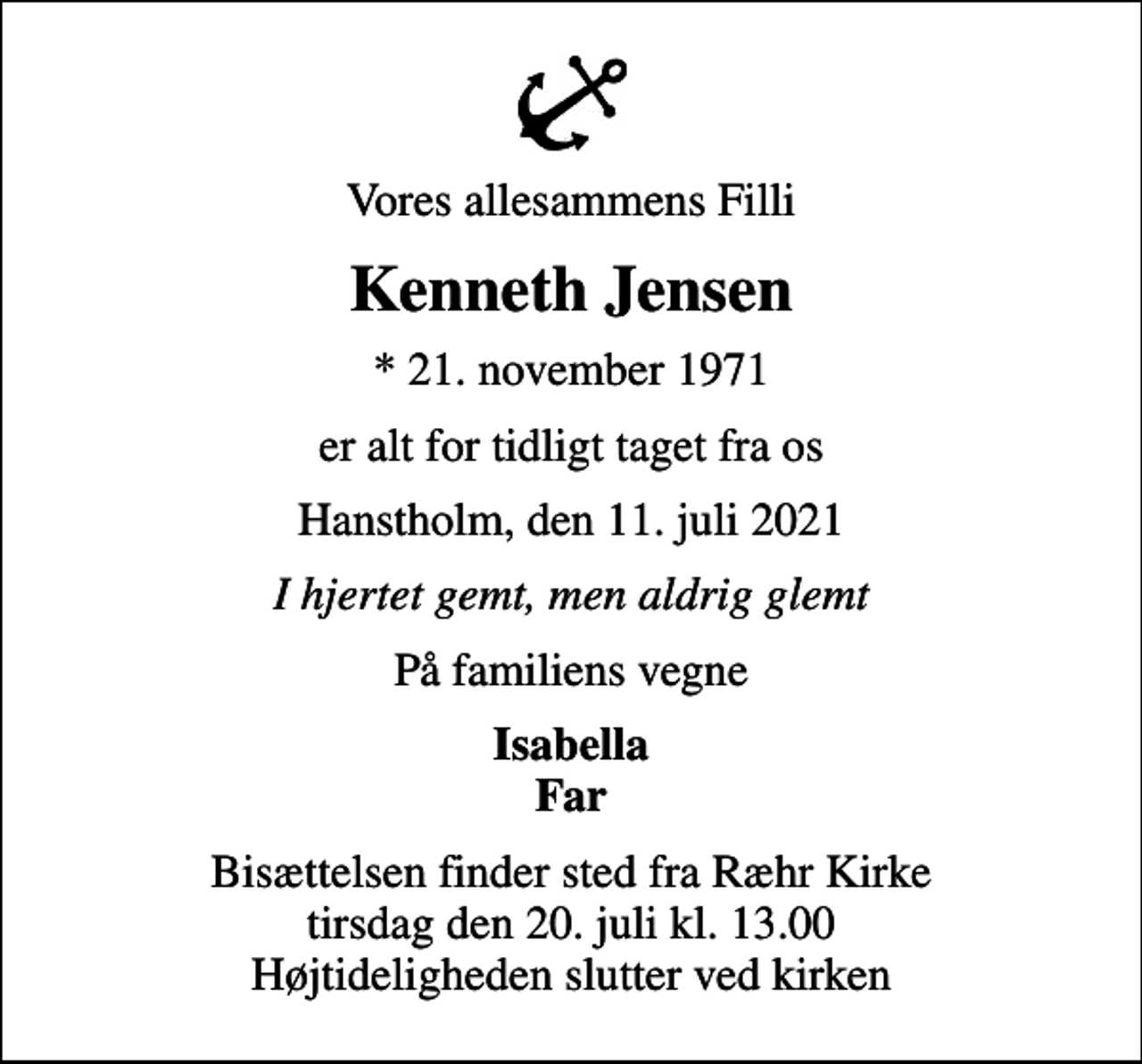 <p>Vores allesammens Filli<br />Kenneth Jensen<br />* 21. november 1971<br />er alt for tidligt taget fra os<br />Hanstholm, den 11. juli 2021<br />I hjertet gemt, men aldrig glemt<br />På familiens vegne<br />Isabella Far<br />Bisættelsen finder sted fra Ræhr Kirke tirsdag den 20. juli kl. 13.00 Højtideligheden slutter ved kirken</p>