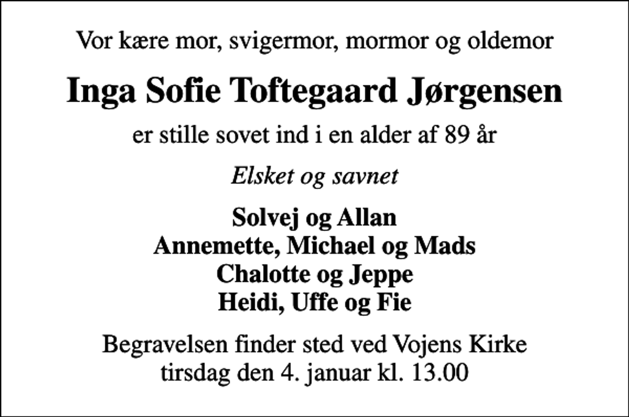 <p>Vor kære mor, svigermor, mormor og oldemor<br />Inga Sofie Toftegaard Jørgensen<br />er stille sovet ind i en alder af 89 år<br />Elsket og savnet<br />Solvej og Allan Annemette, Michael og Mads Chalotte og Jeppe Heidi, Uffe og Fie<br />Begravelsen finder sted ved Vojens Kirke tirsdag den 4. januar kl. 13.00</p>