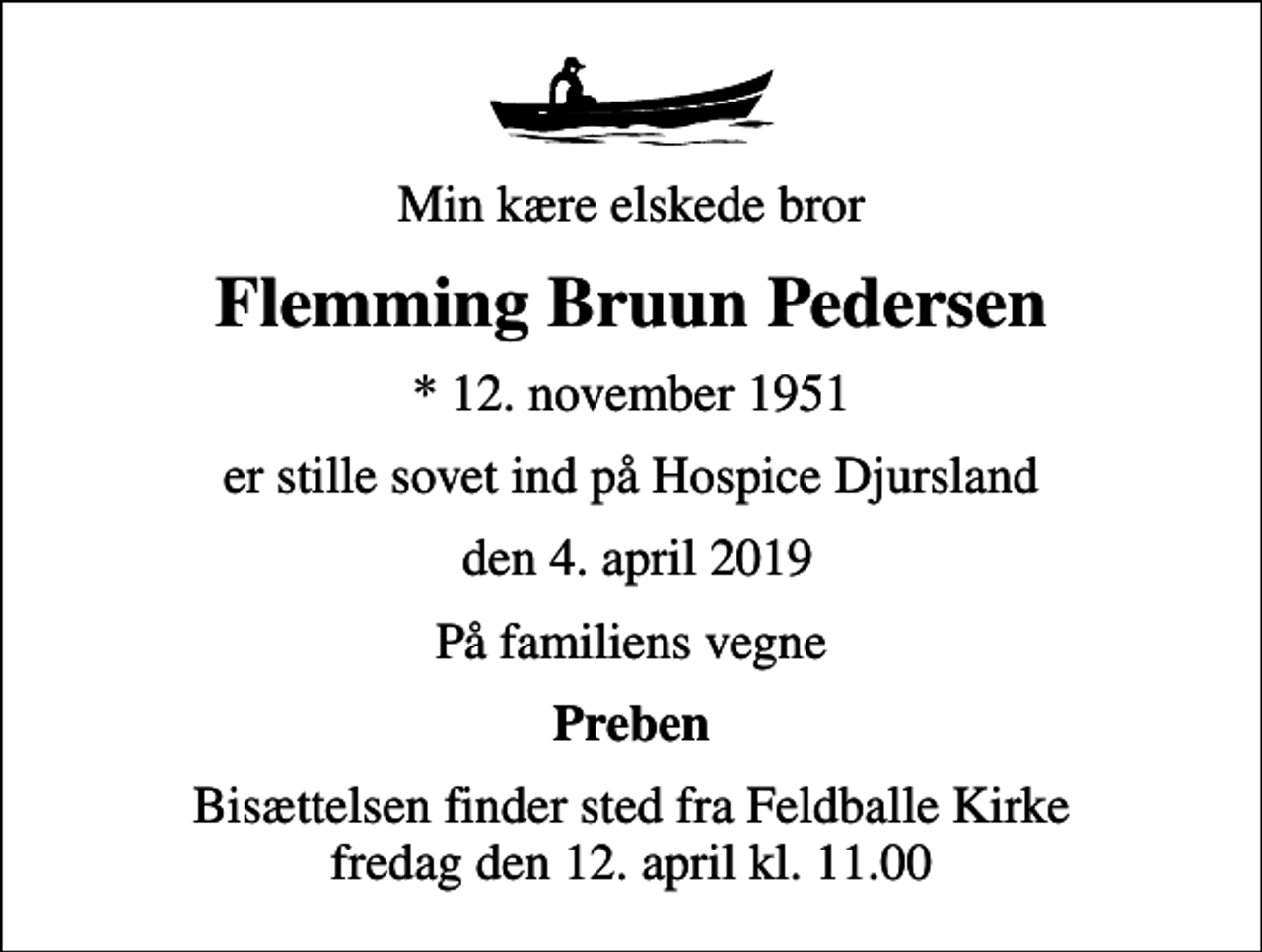 <p>Min kære elskede bror<br />Flemming Bruun Pedersen<br />* 12. november 1951<br />er stille sovet ind på Hospice Djursland<br />den 4. april 2019<br />På familiens vegne<br />Preben<br />Bisættelsen finder sted fra Feldballe Kirke fredag den 12. april kl. 11.00</p>