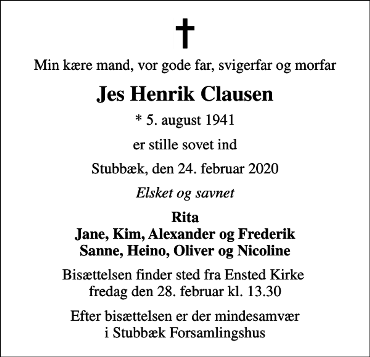 <p>Min kære mand, vor gode far, svigerfar og morfar<br />Jes Henrik Clausen<br />* 5. august 1941<br />er stille sovet ind<br />Stubbæk, den 24. februar 2020<br />Elsket og savnet<br />Rita Jane, Kim, Alexander og Frederik Sanne, Heino, Oliver og Nicoline<br />Bisættelsen finder sted fra Ensted Kirke fredag den 28. februar kl. 13.30<br />Efter bisættelsen er der mindesamvær i Stubbæk Forsamlingshus</p>