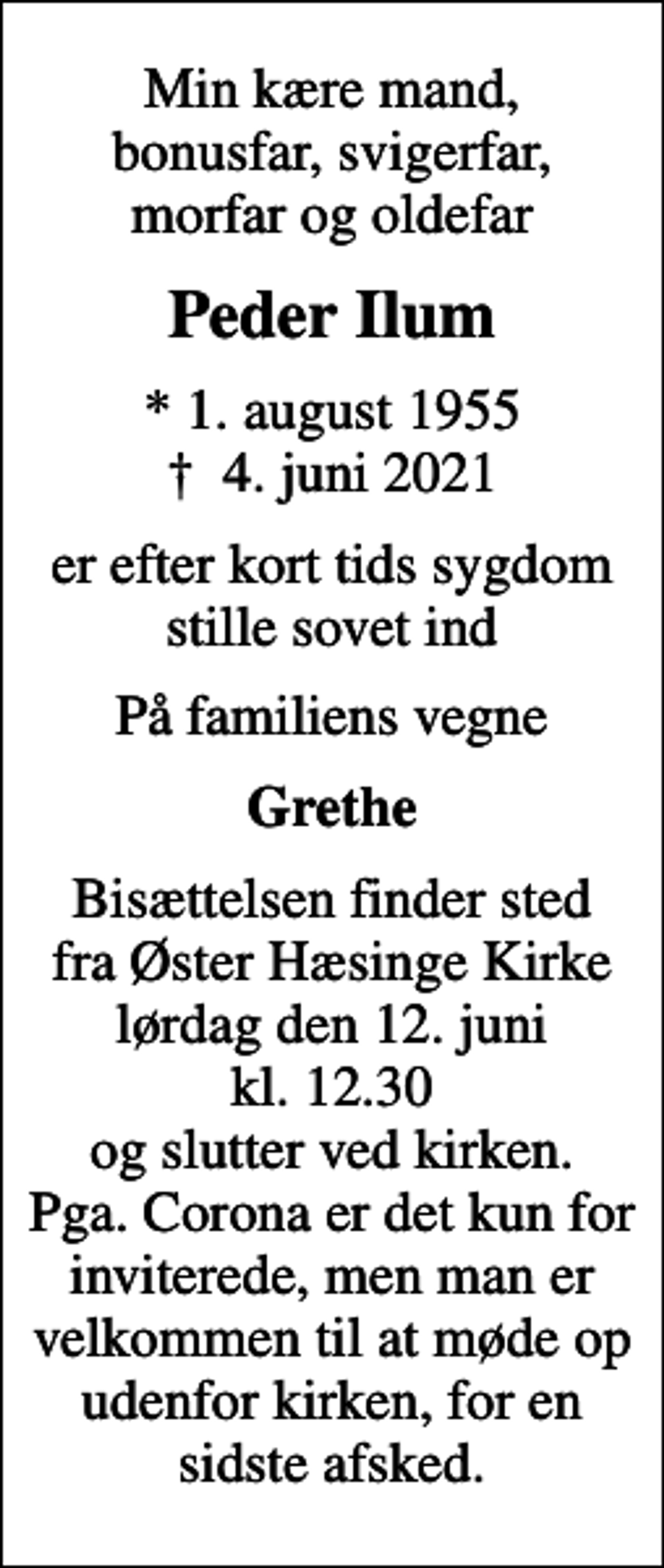 <p>Min kære mand, bonusfar, svigerfar, morfar og oldefar<br />Peder Ilum<br />* 1. august 1955<br />✝ 4. juni 2021<br />er efter kort tids sygdom stille sovet ind<br />På familiens vegne<br />Grethe<br />Bisættelsen finder sted fra Øster Hæsinge Kirke lørdag den 12. juni kl. 12.30 og slutter ved kirken. Pga. Corona er det kun for inviterede, men man er velkommen til at møde op udenfor kirken, for en sidste afsked.</p>