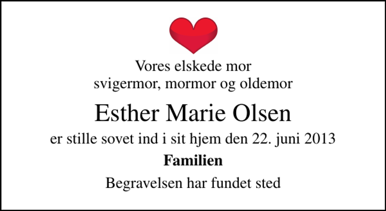 <p>Vores elskede mor svigermor, mormor og oldemor<br />Esther Marie Olsen<br />er stille sovet ind i sit hjem den 22. juni 2013<br />Familien<br />Begravelsen har fundet sted</p>