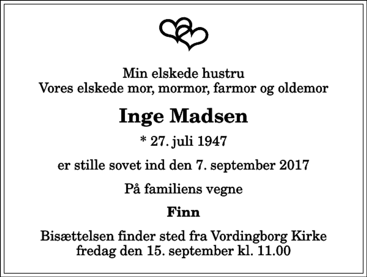 <p>Min elskede hustru Vores elskede mor, mormor, farmor og oldemor<br />Inge Madsen<br />* 27. juli 1947<br />er stille sovet ind den 7. september 2017<br />På familiens vegne<br />Finn<br />Bisættelsen finder sted fra Vordingborg Kirke fredag den 15. september kl. 11.00</p>