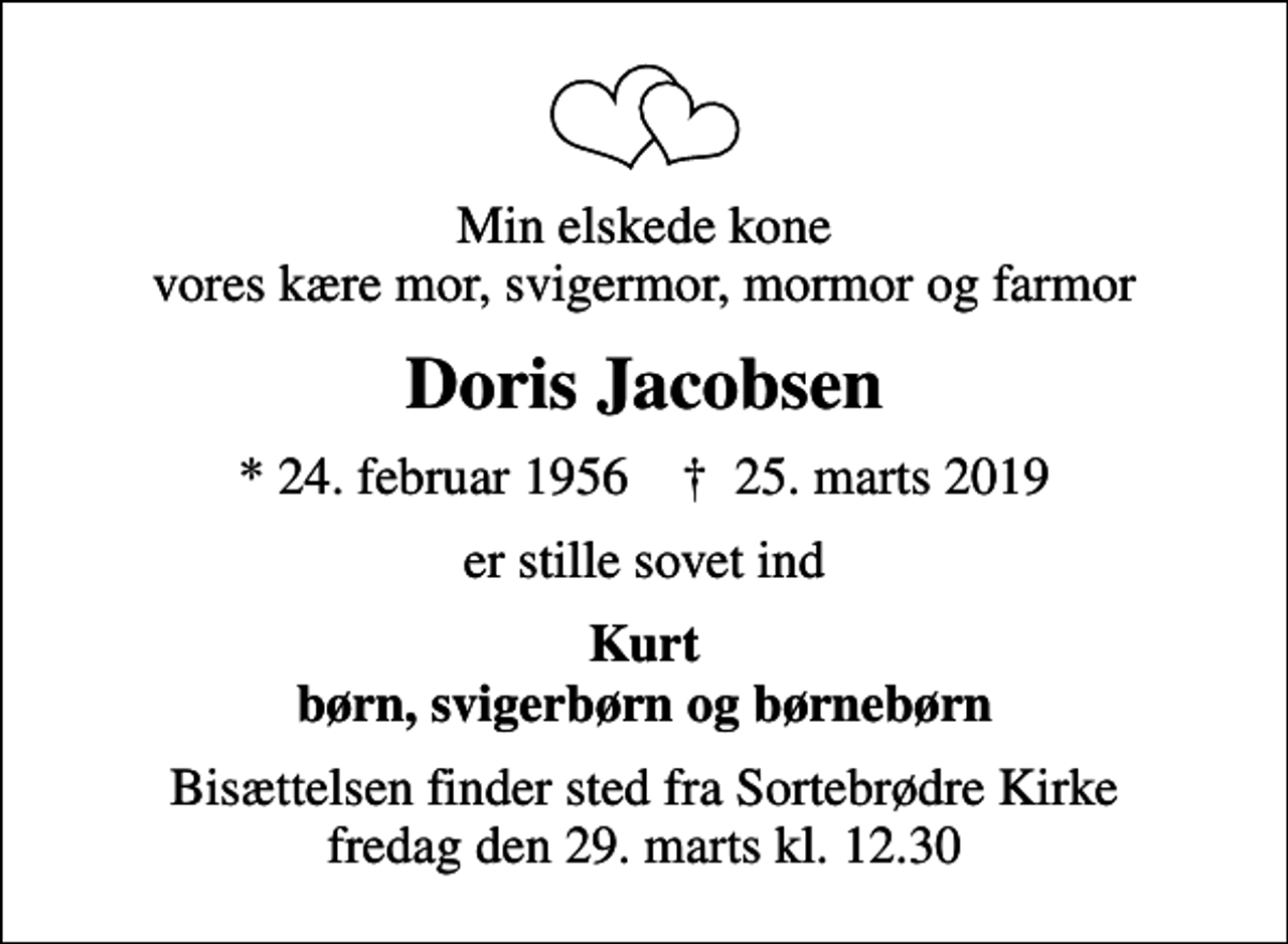 <p>Min elskede kone vores kære mor, svigermor, mormor og farmor<br />Doris Jacobsen<br />* 24. februar 1956 ✝ 25. marts 2019<br />er stille sovet ind<br />Kurt børn, svigerbørn og børnebørn<br />Bisættelsen finder sted fra Sortebrødre Kirke fredag den 29. marts kl. 12.30</p>