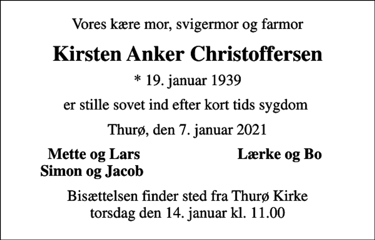<p>Vores kære mor, svigermor og farmor<br />Kirsten Anker Christoffersen<br />* 19. januar 1939<br />er stille sovet ind efter kort tids sygdom<br />Thurø, den 7. januar 2021<br />Mette og Lars<br />Lærke og Bo<br />Simon og Jacob<br />Bisættelsen finder sted fra Thurø Kirke torsdag den 14. januar kl. 11.00</p>