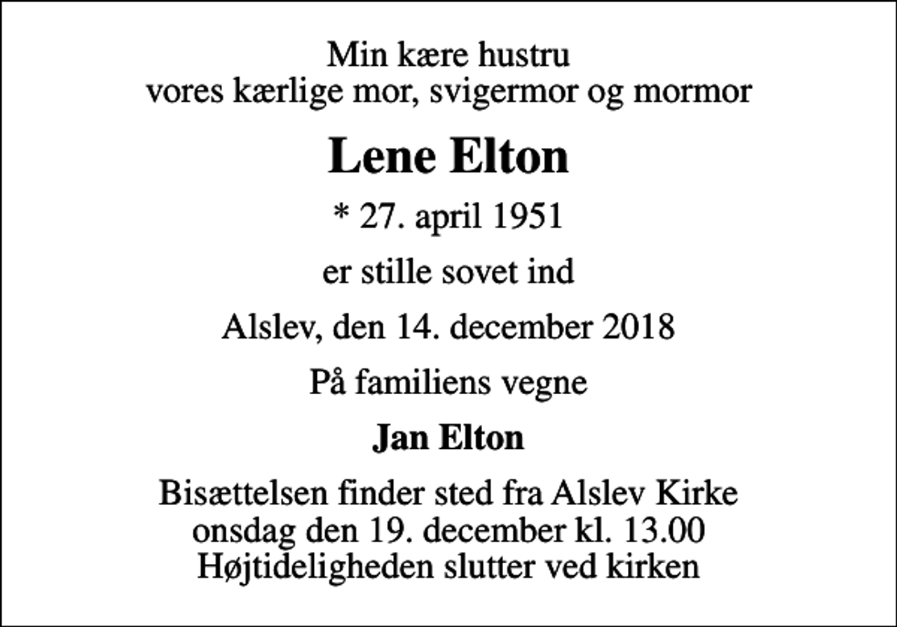 <p>Min kære hustru vores kærlige mor, svigermor og mormor<br />Lene Elton<br />* 27. april 1951<br />er stille sovet ind<br />Alslev, den 14. december 2018<br />På familiens vegne<br />Jan Elton<br />Bisættelsen finder sted fra Alslev Kirke onsdag den 19. december kl. 13.00 Højtideligheden slutter ved kirken</p>