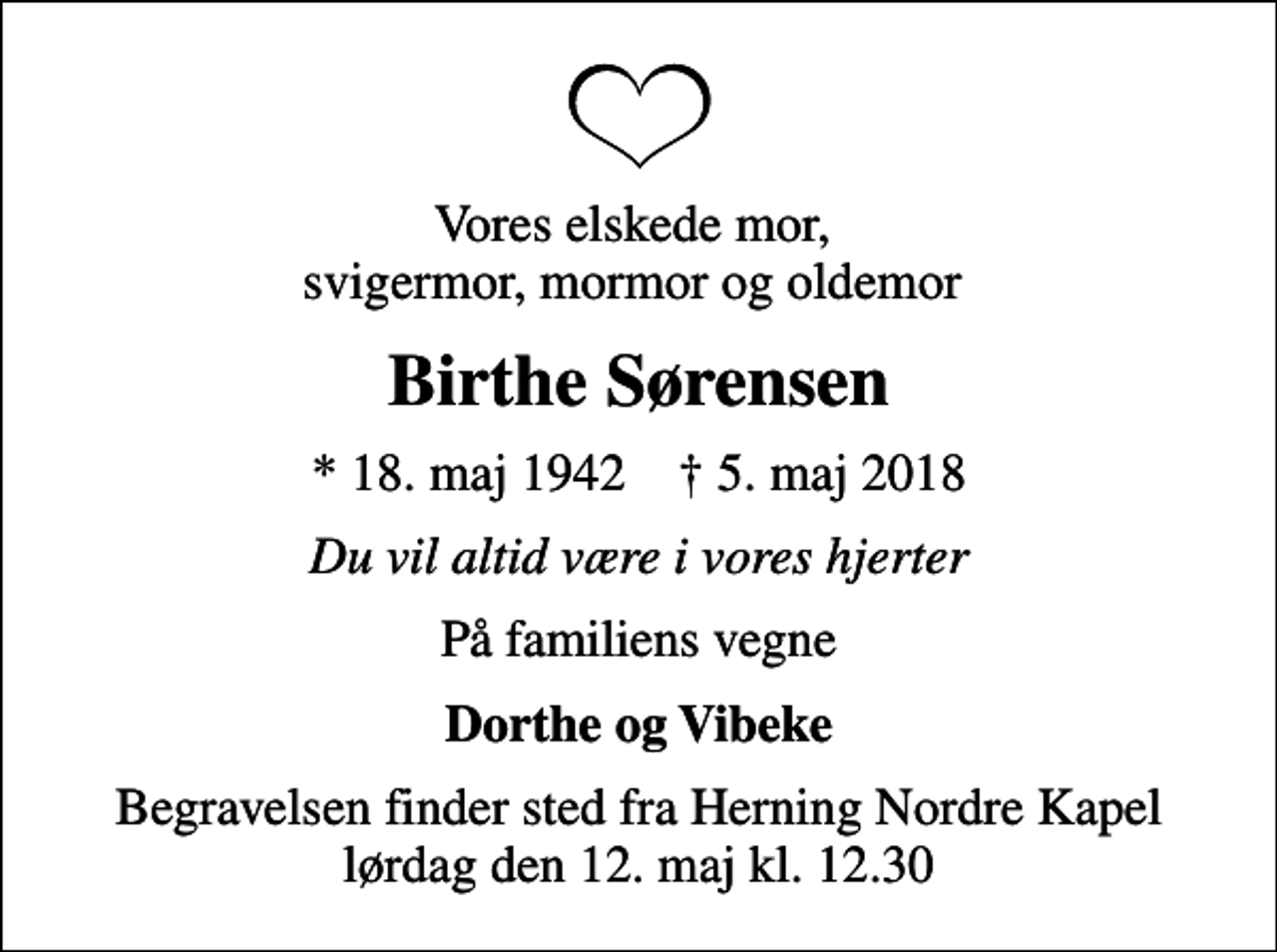 <p>Vores elskede mor, svigermor, mormor og oldemor<br />Birthe Sørensen<br />* 18. maj 1942 ✝ 5. maj 2018<br />Du vil altid være i vores hjerter<br />På familiens vegne<br />Dorthe og Vibeke<br />Begravelsen finder sted fra Herning Nordre Kapel lørdag den 12. maj kl. 12.30</p>