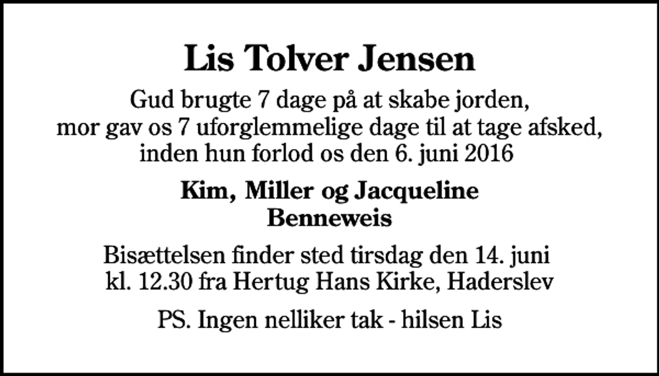 <p>Lis Tolver Jensen<br />Gud brugte 7 dage på at skabe jorden, mor gav os 7 uforglemmelige dage til at tage afsked, inden hun forlod os den 6. juni 2016<br />Kim, Miller og Jacqueline Benneweis<br />Bisættelsen finder sted tirsdag den 14. juni kl. 12.30 fra Hertug Hans Kirke, Haderslev<br />PS. Ingen nelliker tak - hilsen Lis</p>