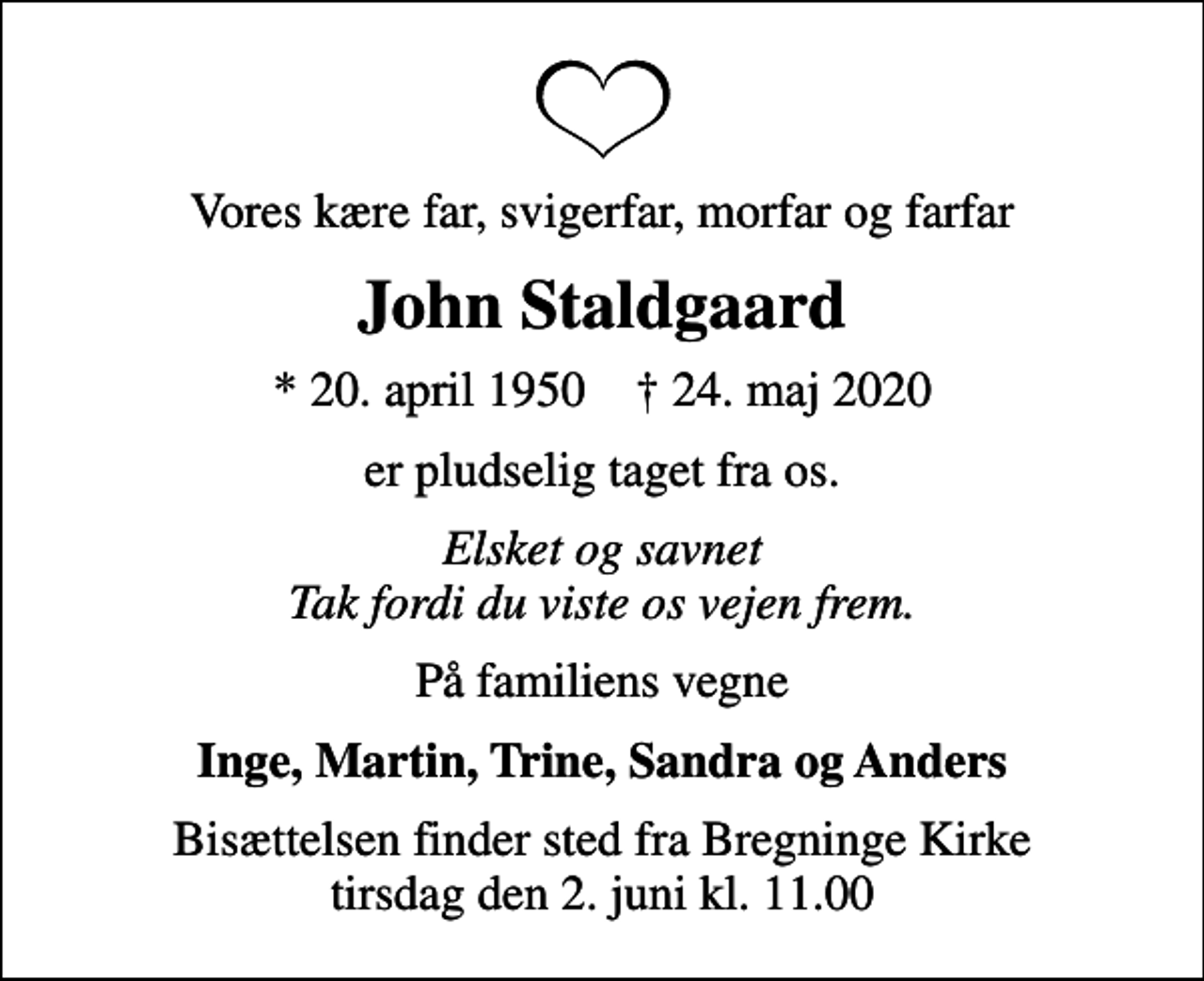 <p>Vores kære far, svigerfar, morfar og farfar<br />John Staldgaard<br />* 20. april 1950 ✝ 24. maj 2020<br />er pludselig taget fra os.<br />Elsket og savnet Tak fordi du viste os vejen frem.<br />På familiens vegne<br />Inge, Martin, Trine, Sandra og Anders<br />Bisættelsen finder sted fra Bregninge Kirke tirsdag den 2. juni kl. 11.00</p>