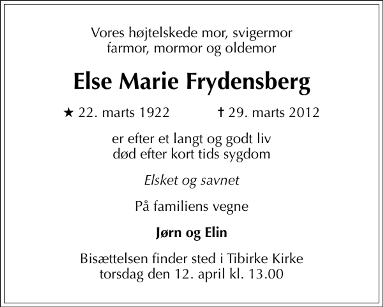 <p>Vores højtelskede mor, svigermor farmor, mormor og oldemor<br />Else Marie Frydensberg<br />* 22. marts 1922 ✝ 29. marts 2012<br />er efter et langt og godt liv død efter kort tids sygdom<br />Elsket og savnet<br />På familiens vegne<br />Jørn og Elin<br />Bisættelsen finder sted i Tibirke Kirke torsdag den 12. april kl. 13.00</p>