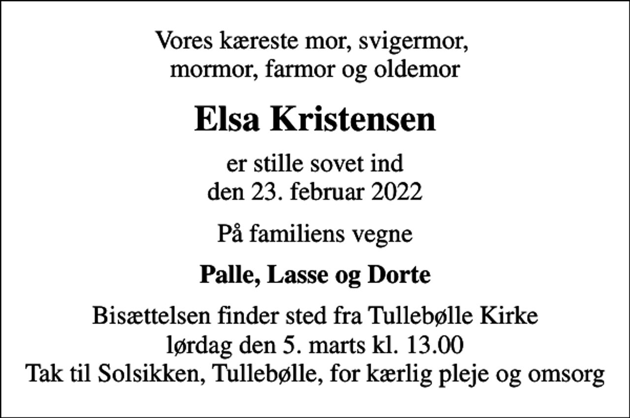 <p>Vores kæreste mor, svigermor, mormor, farmor og oldemor<br />Elsa Kristensen<br />er stille sovet ind den 23. februar 2022<br />På familiens vegne<br />Palle, Lasse og Dorte<br />Bisættelsen finder sted fra Tullebølle Kirke lørdag den 5. marts kl. 13.00 Tak til Solsikken, Tullebølle, for kærlig pleje og omsorg</p>