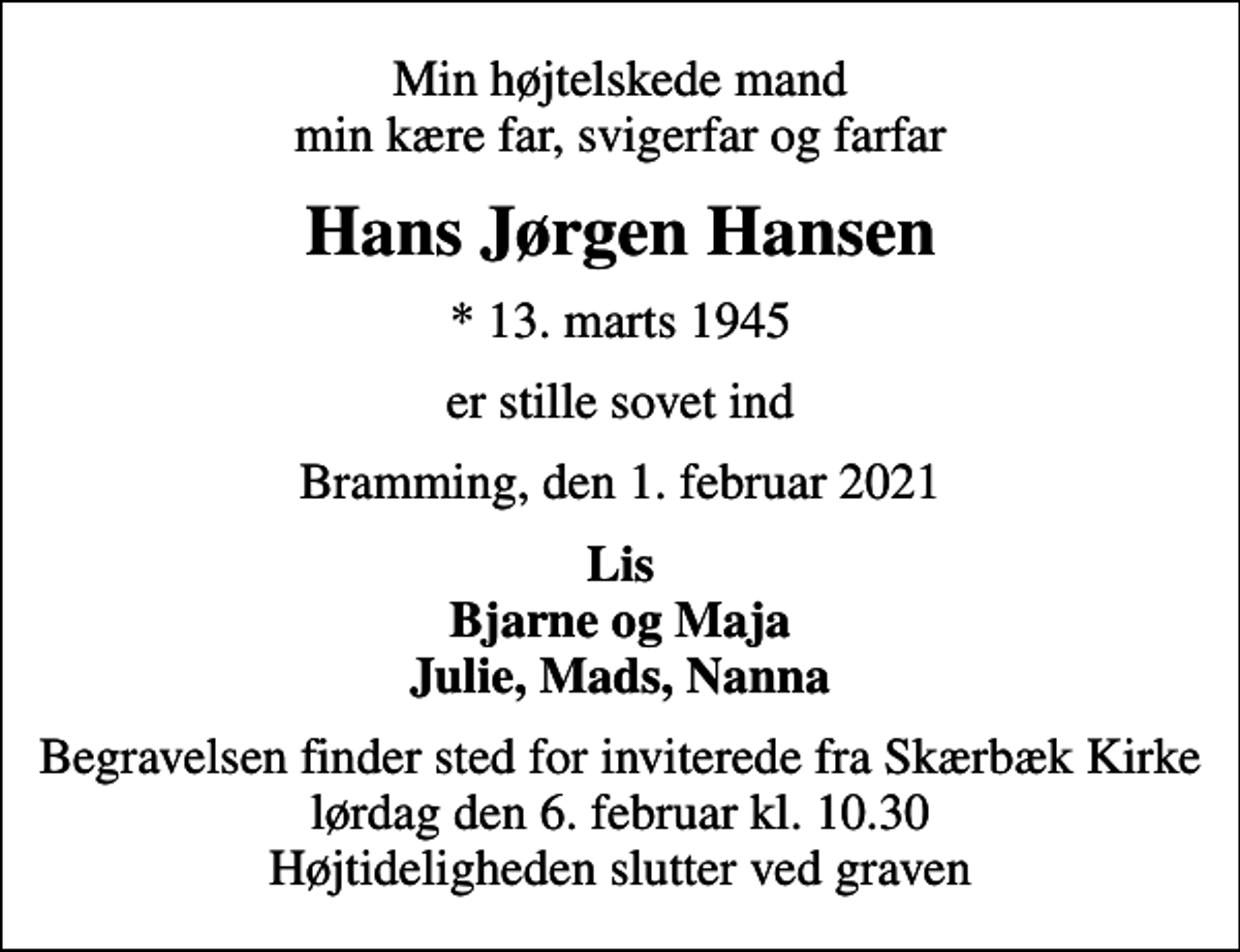<p>Min højtelskede mand min kære far, svigerfar og farfar<br />Hans Jørgen Hansen<br />* 13. marts 1945<br />er stille sovet ind<br />Bramming, den 1. februar 2021<br />Lis Bjarne og Maja Julie, Mads, Nanna<br />Begravelsen finder sted for inviterede fra Skærbæk Kirke lørdag den 6. februar kl. 10.30 Højtideligheden slutter ved graven</p>