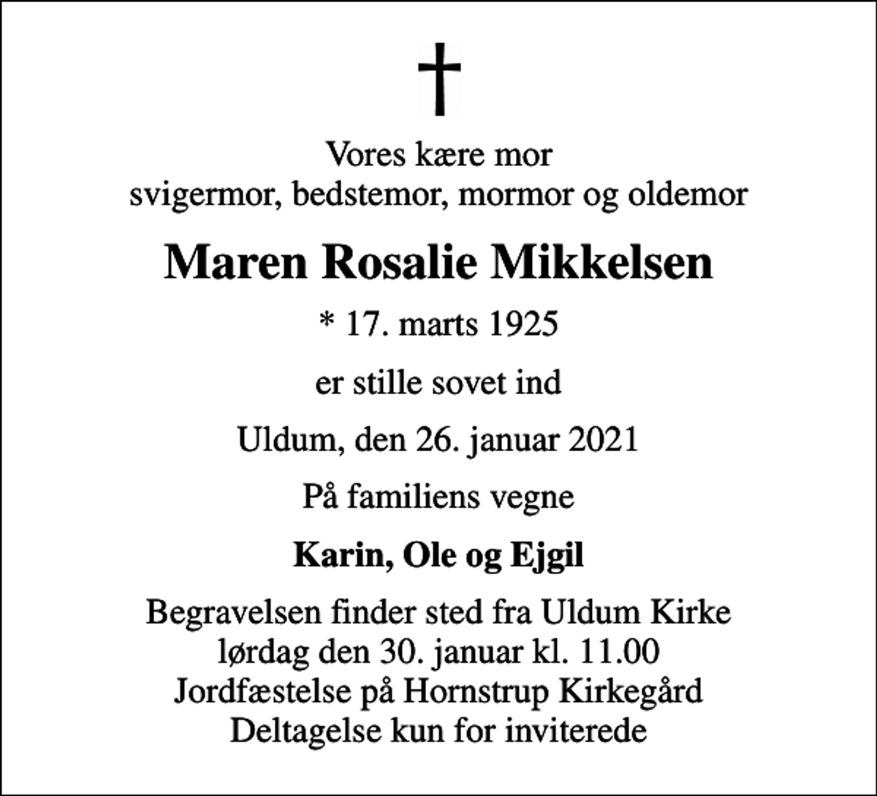 <p>Vores kære mor svigermor, bedstemor, mormor og oldemor<br />Maren Rosalie Mikkelsen<br />* 17. marts 1925<br />er stille sovet ind<br />Uldum, den 26. januar 2021<br />På familiens vegne<br />Karin, Ole og Ejgil<br />Begravelsen finder sted fra Uldum Kirke lørdag den 30. januar kl. 11.00 Jordfæstelse på Hornstrup Kirkegård Deltagelse kun for inviterede</p>